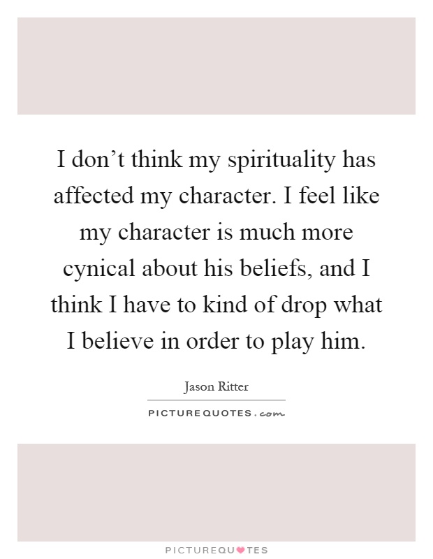 I don't think my spirituality has affected my character. I feel like my character is much more cynical about his beliefs, and I think I have to kind of drop what I believe in order to play him Picture Quote #1