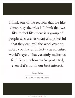 I think one of the reasons that we like conspiracy theories is I think that we like to feel like there is a group of people who are so smart and powerful that they can pull the wool over an entire country or in fact even an entire world’s eyes. That certainly makes us feel like somehow we’re protected, even if it’s not in our best interest Picture Quote #1