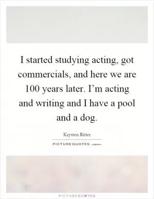 I started studying acting, got commercials, and here we are 100 years later. I’m acting and writing and I have a pool and a dog Picture Quote #1