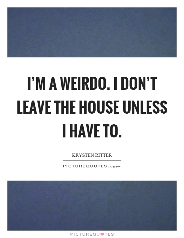 I'm a weirdo. I don't leave the house unless I have to Picture Quote #1