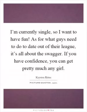 I’m currently single, so I want to have fun! As for what guys need to do to date out of their league, it’s all about the swagger. If you have confidence, you can get pretty much any girl Picture Quote #1