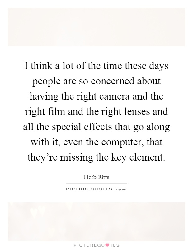 I think a lot of the time these days people are so concerned about having the right camera and the right film and the right lenses and all the special effects that go along with it, even the computer, that they're missing the key element Picture Quote #1