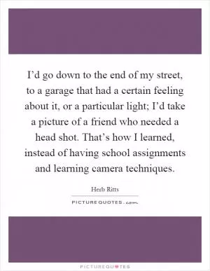 I’d go down to the end of my street, to a garage that had a certain feeling about it, or a particular light; I’d take a picture of a friend who needed a head shot. That’s how I learned, instead of having school assignments and learning camera techniques Picture Quote #1