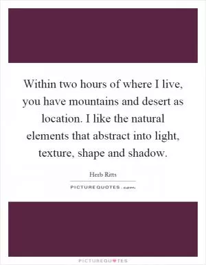 Within two hours of where I live, you have mountains and desert as location. I like the natural elements that abstract into light, texture, shape and shadow Picture Quote #1