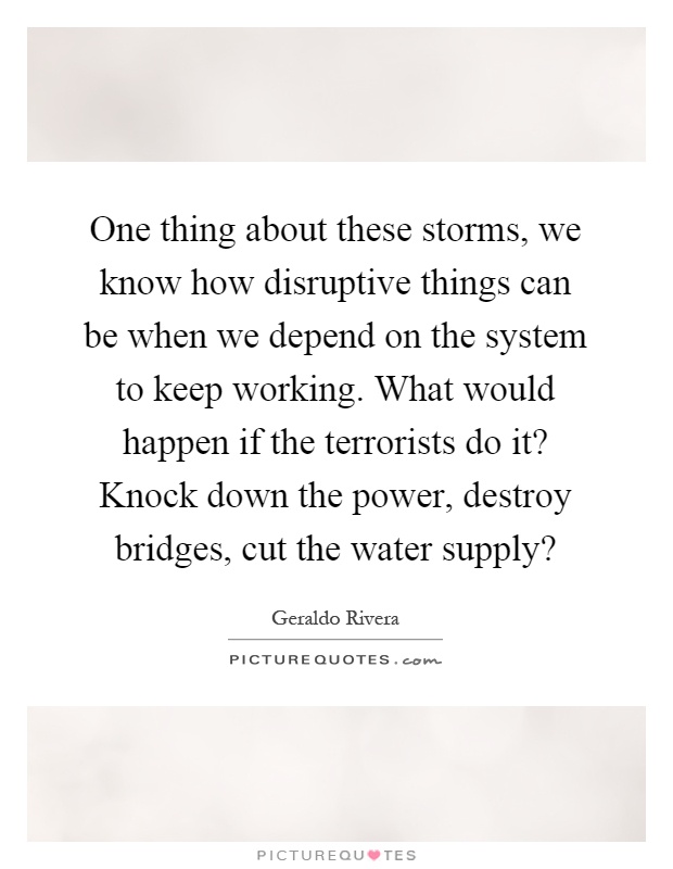 One thing about these storms, we know how disruptive things can be when we depend on the system to keep working. What would happen if the terrorists do it? Knock down the power, destroy bridges, cut the water supply? Picture Quote #1