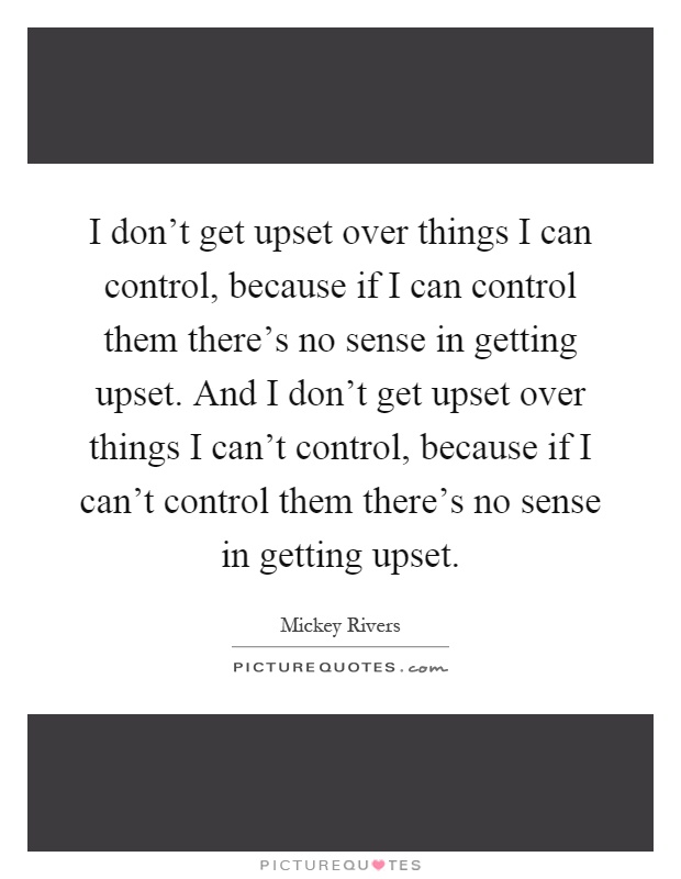 I don't get upset over things I can control, because if I can control them there's no sense in getting upset. And I don't get upset over things I can't control, because if I can't control them there's no sense in getting upset Picture Quote #1