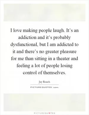 I love making people laugh. It’s an addiction and it’s probably dysfunctional, but I am addicted to it and there’s no greater pleasure for me than sitting in a theater and feeling a lot of people losing control of themselves Picture Quote #1