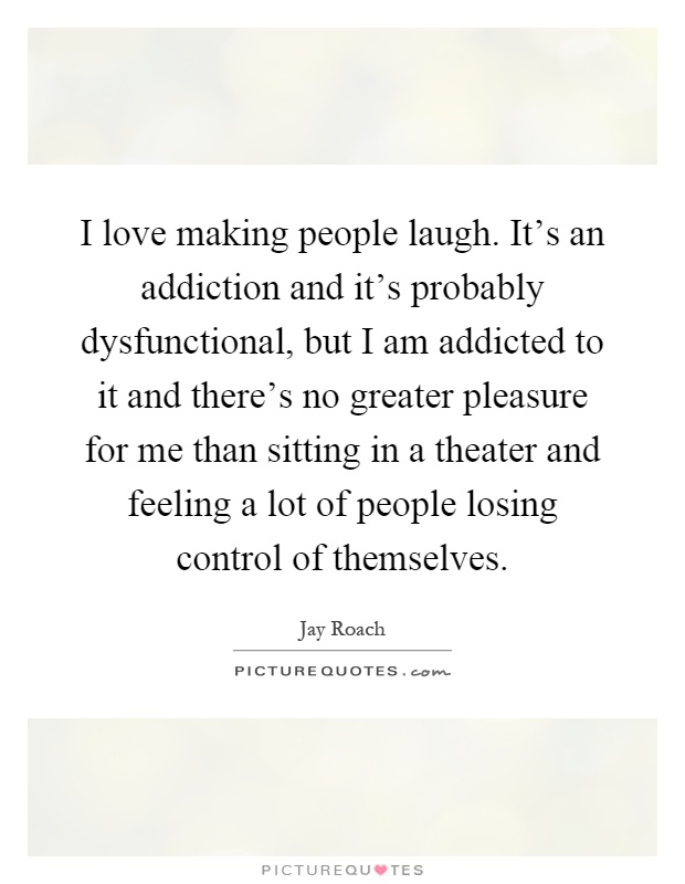I love making people laugh. It's an addiction and it's probably dysfunctional, but I am addicted to it and there's no greater pleasure for me than sitting in a theater and feeling a lot of people losing control of themselves Picture Quote #1