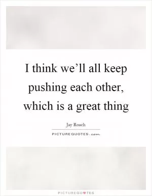 I think we’ll all keep pushing each other, which is a great thing Picture Quote #1