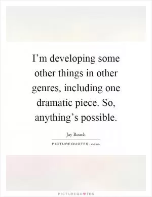I’m developing some other things in other genres, including one dramatic piece. So, anything’s possible Picture Quote #1
