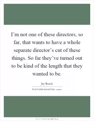 I’m not one of these directors, so far, that wants to have a whole separate director’s cut of these things. So far they’ve turned out to be kind of the length that they wanted to be Picture Quote #1