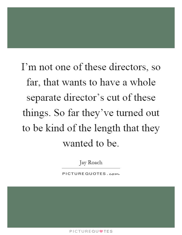 I'm not one of these directors, so far, that wants to have a whole separate director's cut of these things. So far they've turned out to be kind of the length that they wanted to be Picture Quote #1