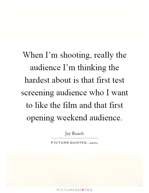 When I'm shooting, really the audience I'm thinking the hardest about is that first test screening audience who I want to like the film and that first opening weekend audience Picture Quote #1