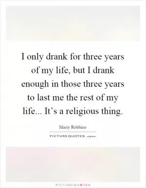 I only drank for three years of my life, but I drank enough in those three years to last me the rest of my life... It’s a religious thing Picture Quote #1