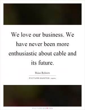 We love our business. We have never been more enthusiastic about cable and its future Picture Quote #1