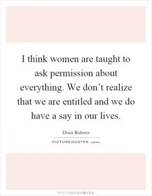 I think women are taught to ask permission about everything. We don’t realize that we are entitled and we do have a say in our lives Picture Quote #1