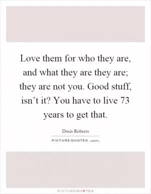 Love them for who they are, and what they are they are; they are not you. Good stuff, isn’t it? You have to live 73 years to get that Picture Quote #1