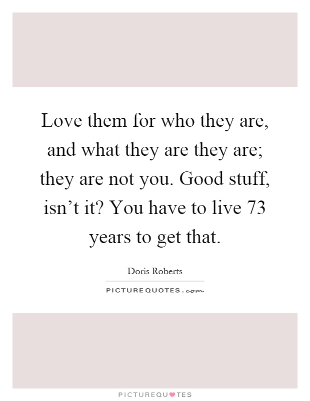 Love them for who they are, and what they are they are; they are not you. Good stuff, isn't it? You have to live 73 years to get that Picture Quote #1
