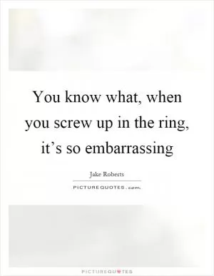 You know what, when you screw up in the ring, it’s so embarrassing Picture Quote #1
