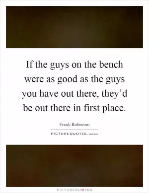 If the guys on the bench were as good as the guys you have out there, they’d be out there in first place Picture Quote #1