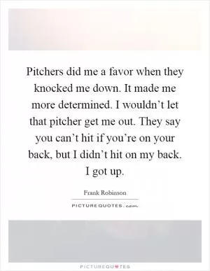 Pitchers did me a favor when they knocked me down. It made me more determined. I wouldn’t let that pitcher get me out. They say you can’t hit if you’re on your back, but I didn’t hit on my back. I got up Picture Quote #1