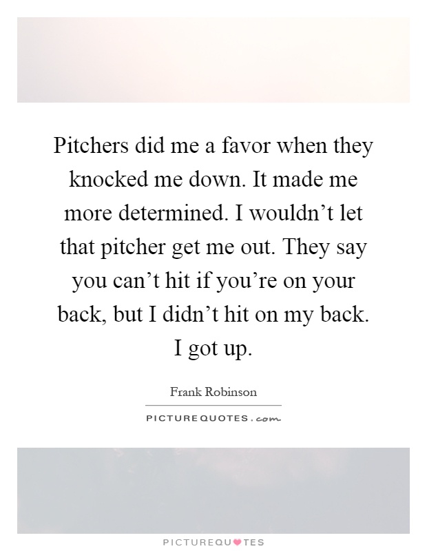 Pitchers did me a favor when they knocked me down. It made me more determined. I wouldn't let that pitcher get me out. They say you can't hit if you're on your back, but I didn't hit on my back. I got up Picture Quote #1