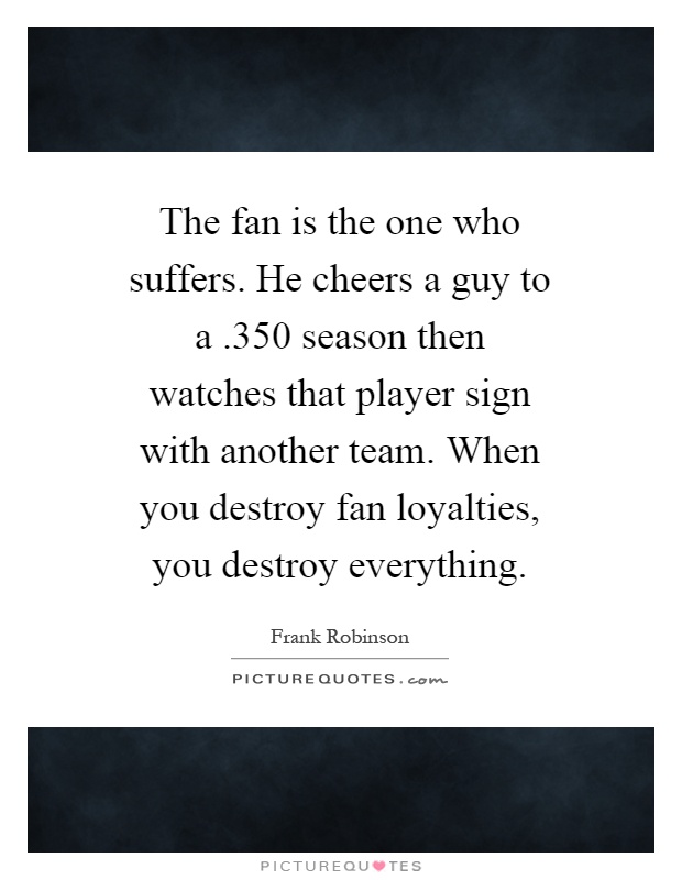 The fan is the one who suffers. He cheers a guy to a.350 season then watches that player sign with another team. When you destroy fan loyalties, you destroy everything Picture Quote #1