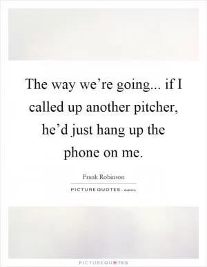 The way we’re going... if I called up another pitcher, he’d just hang up the phone on me Picture Quote #1