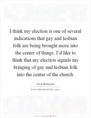 I think my election is one of several indications that gay and lesbian folk are being brought more into the center of things. I’d like to think that my election signals my bringing of gay and lesbian folk into the center of the church Picture Quote #1