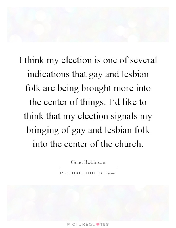 I think my election is one of several indications that gay and lesbian folk are being brought more into the center of things. I'd like to think that my election signals my bringing of gay and lesbian folk into the center of the church Picture Quote #1