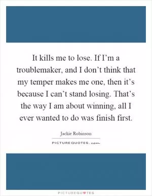 It kills me to lose. If I’m a troublemaker, and I don’t think that my temper makes me one, then it’s because I can’t stand losing. That’s the way I am about winning, all I ever wanted to do was finish first Picture Quote #1