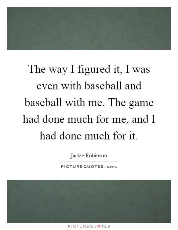 The way I figured it, I was even with baseball and baseball with me. The game had done much for me, and I had done much for it Picture Quote #1