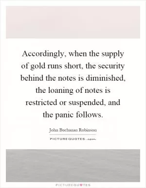 Accordingly, when the supply of gold runs short, the security behind the notes is diminished, the loaning of notes is restricted or suspended, and the panic follows Picture Quote #1