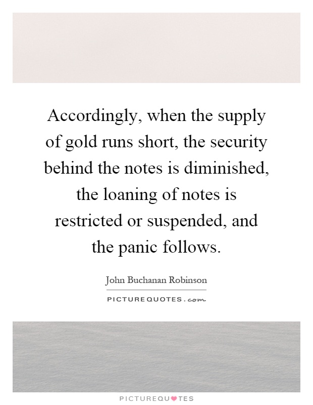 Accordingly, when the supply of gold runs short, the security behind the notes is diminished, the loaning of notes is restricted or suspended, and the panic follows Picture Quote #1