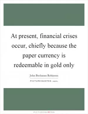 At present, financial crises occur, chiefly because the paper currency is redeemable in gold only Picture Quote #1