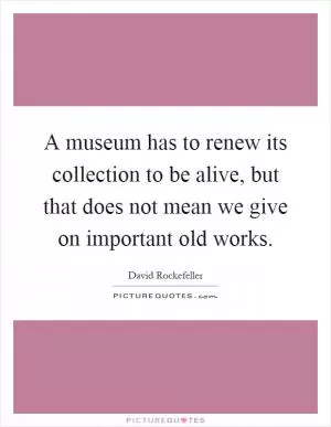A museum has to renew its collection to be alive, but that does not mean we give on important old works Picture Quote #1
