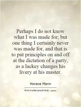 Perhaps I do not know what I was made for; but one thing I certainly never was made for, and that is to put principles on and off at the dictation of a party, as a lackey changes his livery at his master Picture Quote #1