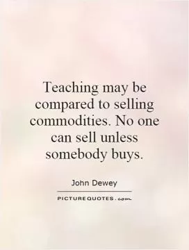 Teaching may be compared to selling commodities. No one can sell unless somebody buys Picture Quote #1