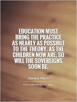 Education must bring the practice as nearly as possible to the theory. As the children now are, so will the sovereigns soon be Picture Quote #1