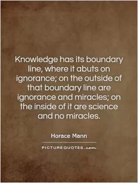 Knowledge has its boundary line, where it abuts on ignorance; on the outside of that boundary line are ignorance and miracles; on the inside of it are science and no miracles Picture Quote #1