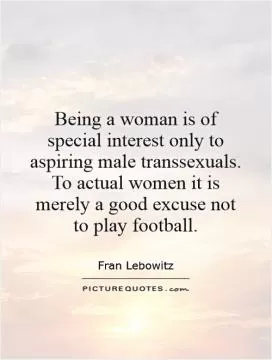 Being a woman is of special interest only to aspiring male transsexuals. To actual women it is merely a good excuse not to play football Picture Quote #1