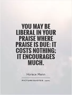 You may be liberal in your praise where praise is due: it costs nothing; it encourages much Picture Quote #1