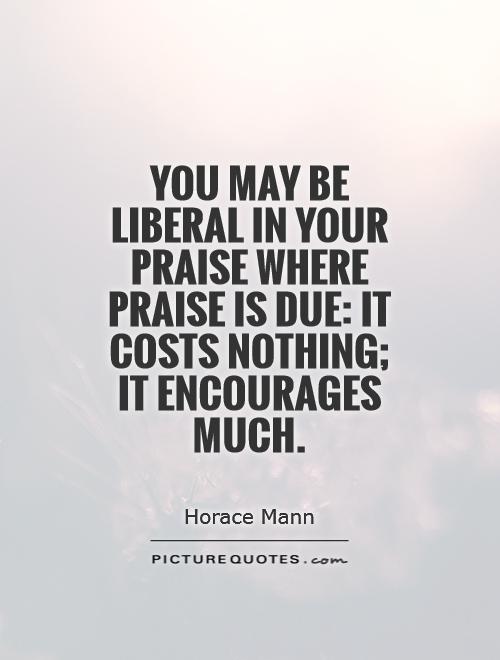 You may be liberal in your praise where praise is due: it costs nothing; it encourages much Picture Quote #1