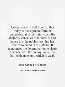 Liberalism   it is well to recall this today   is the supreme form of generosity; it is the right which the majority concedes to minorities and hence it is the noblest cry that has ever resounded in this planet. It announces the determination to share existence with the enemy; more than that, with an enemy which is weak Picture Quote #1