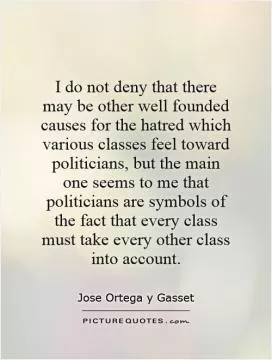 I do not deny that there may be other well founded causes for the hatred which various classes feel toward politicians, but the main one seems to me that politicians are symbols of the fact that every class must take every other class into account Picture Quote #1