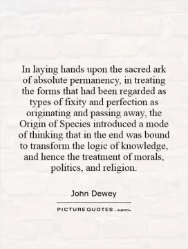 In laying hands upon the sacred ark of absolute permanency, in treating the forms that had been regarded as types of fixity and perfection as originating and passing away, the Origin of Species introduced a mode of thinking that in the end was bound to transform the logic of knowledge, and hence the treatment of morals, politics, and religion Picture Quote #1