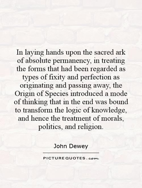 In laying hands upon the sacred ark of absolute permanency, in treating the forms that had been regarded as types of fixity and perfection as originating and passing away, the Origin of Species introduced a mode of thinking that in the end was bound to transform the logic of knowledge, and hence the treatment of morals, politics, and religion Picture Quote #1