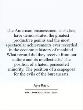 The American businessmen, as a class, have demonstrated the greatest productive genius and the most spectacular achievements ever recorded in the economic history of mankind. What reward did they receive from our culture and its intellectuals? The position of a hated, persecuted minority. The position of a scapegoat for the evils of the bureaucrats Picture Quote #1