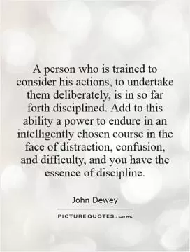 A person who is trained to consider his actions, to undertake them deliberately, is in so far forth disciplined. Add to this ability a power to endure in an intelligently chosen course in the face of distraction, confusion, and difficulty, and you have the essence of discipline Picture Quote #1