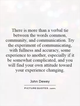 There is more than a verbal tie between the words common, community, and communication. Try the experiment of communicating, with fullness and accuracy, some experience to another, especially if it be somewhat complicated, and you will find your own attitude toward your experience changing Picture Quote #1